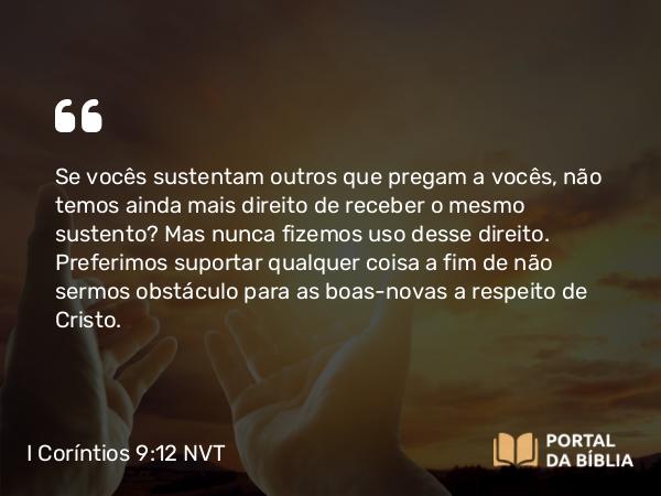 I Coríntios 9:12 NVT - Se vocês sustentam outros que pregam a vocês, não temos ainda mais direito de receber o mesmo sustento? Mas nunca fizemos uso desse direito. Preferimos suportar qualquer coisa a fim de não sermos obstáculo para as boas-novas a respeito de Cristo.