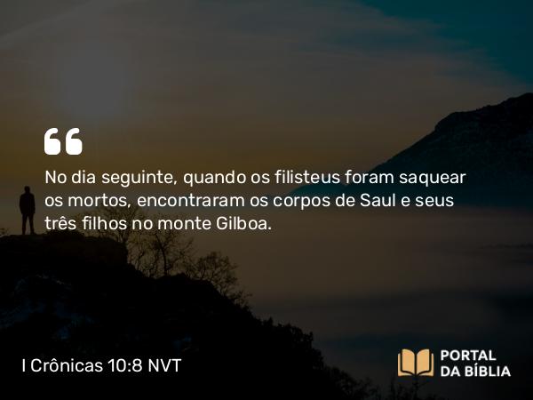 I Crônicas 10:8 NVT - No dia seguinte, quando os filisteus foram saquear os mortos, encontraram os corpos de Saul e seus três filhos no monte Gilboa.