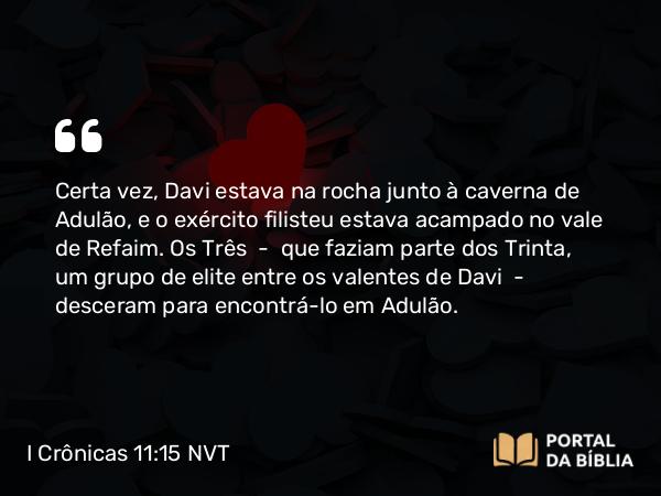 I Crônicas 11:15 NVT - Certa vez, Davi estava na rocha junto à caverna de Adulão, e o exército filisteu estava acampado no vale de Refaim. Os Três — que faziam parte dos Trinta, um grupo de elite entre os valentes de Davi — desceram para encontrá-lo em Adulão.