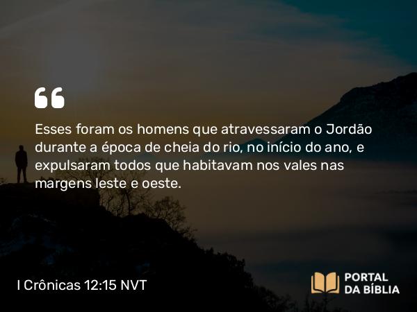 I Crônicas 12:15 NVT - Esses foram os homens que atravessaram o Jordão durante a época de cheia do rio, no início do ano, e expulsaram todos que habitavam nos vales nas margens leste e oeste.