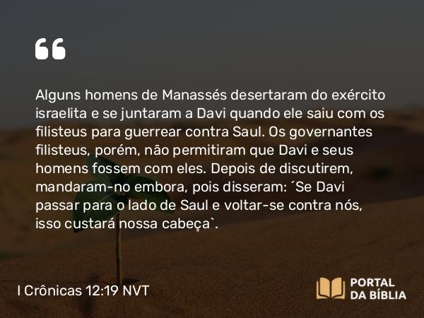 I Crônicas 12:19 NVT - Alguns homens de Manassés desertaram do exército israelita e se juntaram a Davi quando ele saiu com os filisteus para guerrear contra Saul. Os governantes filisteus, porém, não permitiram que Davi e seus homens fossem com eles. Depois de discutirem, mandaram-no embora, pois disseram: “Se Davi passar para o lado de Saul e voltar-se contra nós, isso custará nossa cabeça”.