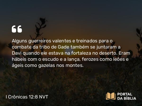 I Crônicas 12:8 NVT - Alguns guerreiros valentes e treinados para o combate da tribo de Gade também se juntaram a Davi quando ele estava na fortaleza no deserto. Eram hábeis com o escudo e a lança, ferozes como leões e ágeis como gazelas nos montes.