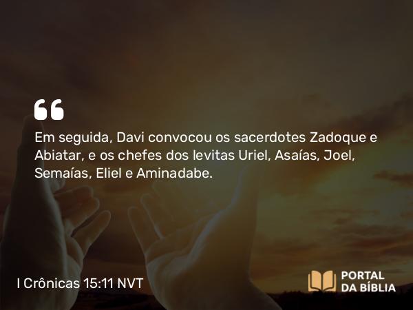 I Crônicas 15:11 NVT - Em seguida, Davi convocou os sacerdotes Zadoque e Abiatar, e os chefes dos levitas Uriel, Asaías, Joel, Semaías, Eliel e Aminadabe.