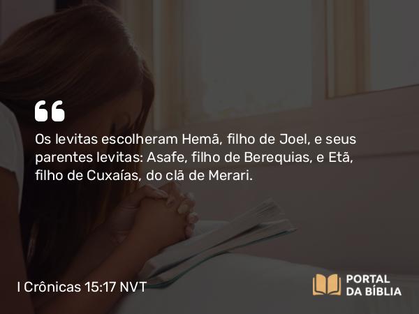 I Crônicas 15:17 NVT - Os levitas escolheram Hemã, filho de Joel, e seus parentes levitas: Asafe, filho de Berequias, e Etã, filho de Cuxaías, do clã de Merari.