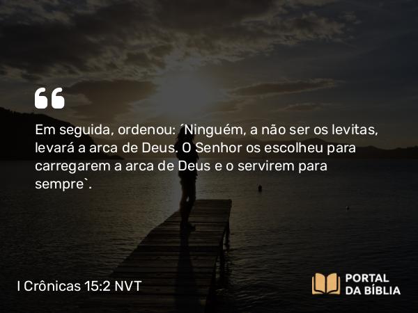 I Crônicas 15:2 NVT - Em seguida, ordenou: “Ninguém, a não ser os levitas, levará a arca de Deus. O SENHOR os escolheu para carregarem a arca de Deus e o servirem para sempre”.