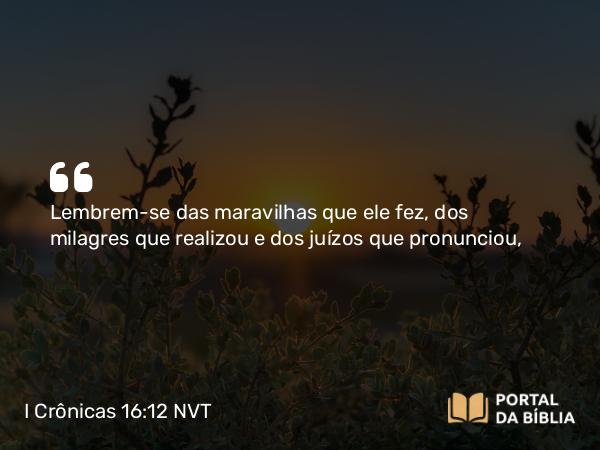 I Crônicas 16:12 NVT - Lembrem-se das maravilhas que ele fez, dos milagres que realizou e dos juízos que pronunciou,