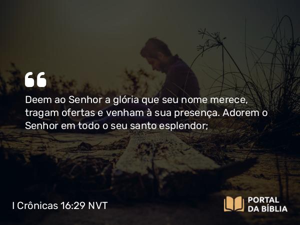 I Crônicas 16:29 NVT - Deem ao SENHOR a glória que seu nome merece, tragam ofertas e venham à sua presença. Adorem o SENHOR em todo o seu santo esplendor;