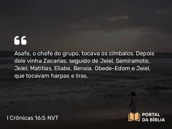 I Crônicas 16:5 NVT - Asafe, o chefe do grupo, tocava os címbalos. Depois dele vinha Zacarias, seguido de Jeiel, Semiramote, Jeiel, Matitias, Eliabe, Benaia, Obede-Edom e Jeiel, que tocavam harpas e liras.