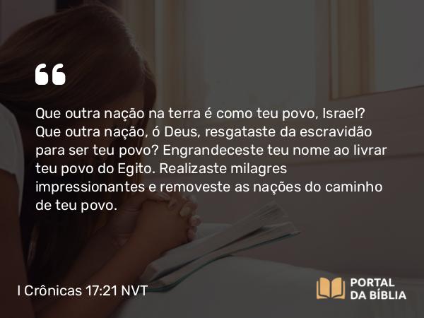 I Crônicas 17:21 NVT - Que outra nação na terra é como teu povo, Israel? Que outra nação, ó Deus, resgataste da escravidão para ser teu povo? Engrandeceste teu nome ao livrar teu povo do Egito. Realizaste milagres impressionantes e removeste as nações do caminho de teu povo.