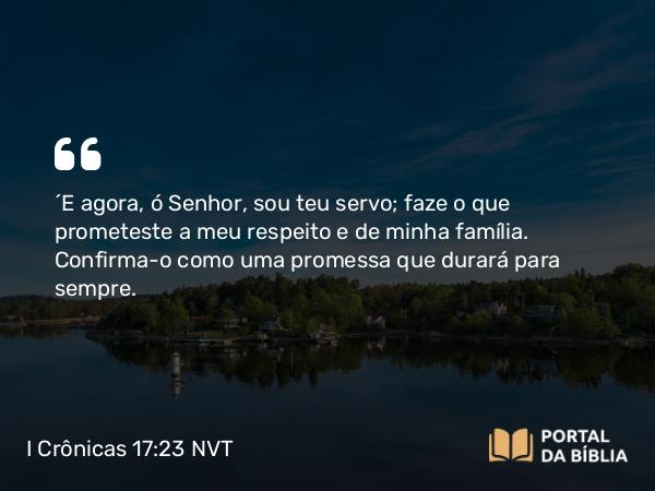 I Crônicas 17:23 NVT - “E agora, ó SENHOR, sou teu servo; faze o que prometeste a meu respeito e de minha família. Confirma-o como uma promessa que durará para sempre.