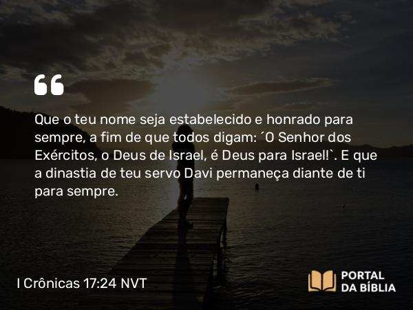 I Crônicas 17:24 NVT - Que o teu nome seja estabelecido e honrado para sempre, a fim de que todos digam: ‘O SENHOR dos Exércitos, o Deus de Israel, é Deus para Israel!’. E que a dinastia de teu servo Davi permaneça diante de ti para sempre.