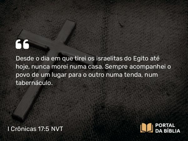 I Crônicas 17:5 NVT - Desde o dia em que tirei os israelitas do Egito até hoje, nunca morei numa casa. Sempre acompanhei o povo de um lugar para o outro numa tenda, num tabernáculo.