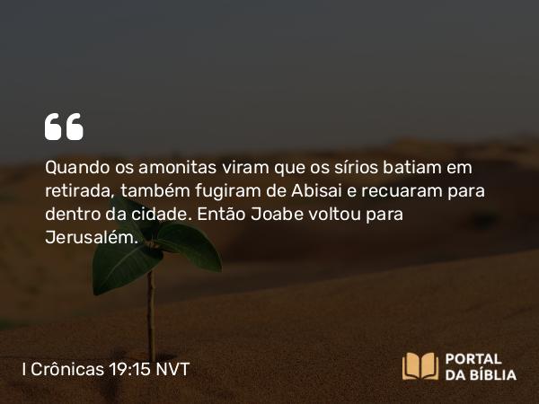 I Crônicas 19:15 NVT - Quando os amonitas viram que os sírios batiam em retirada, também fugiram de Abisai e recuaram para dentro da cidade. Então Joabe voltou para Jerusalém.