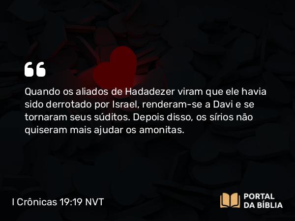 I Crônicas 19:19 NVT - Quando os aliados de Hadadezer viram que ele havia sido derrotado por Israel, renderam-se a Davi e se tornaram seus súditos. Depois disso, os sírios não quiseram mais ajudar os amonitas.