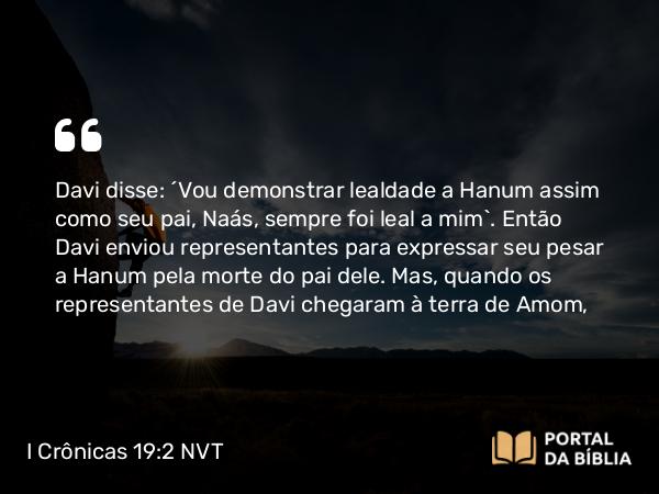 I Crônicas 19:2 NVT - Davi disse: “Vou demonstrar lealdade a Hanum assim como seu pai, Naás, sempre foi leal a mim”. Então Davi enviou representantes para expressar seu pesar a Hanum pela morte do pai dele. Mas, quando os representantes de Davi chegaram à terra de Amom,