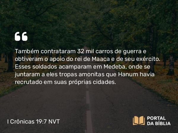 I Crônicas 19:7 NVT - Também contrataram 32 mil carros de guerra e obtiveram o apoio do rei de Maaca e de seu exército. Esses soldados acamparam em Medeba, onde se juntaram a eles tropas amonitas que Hanum havia recrutado em suas próprias cidades.