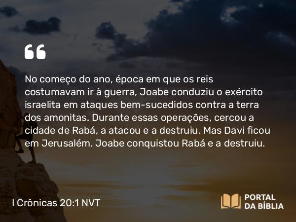 I Crônicas 20:1-3 NVT - No começo do ano, época em que os reis costumavam ir à guerra, Joabe conduziu o exército israelita em ataques bem-sucedidos contra a terra dos amonitas. Durante essas operações, cercou a cidade de Rabá, a atacou e a destruiu. Mas Davi ficou em Jerusalém. Joabe conquistou Rabá e a destruiu.