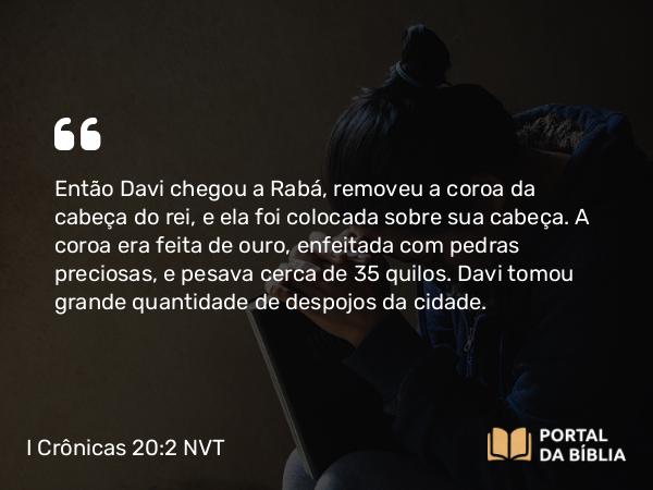 I Crônicas 20:2 NVT - Então Davi chegou a Rabá, removeu a coroa da cabeça do rei, e ela foi colocada sobre sua cabeça. A coroa era feita de ouro, enfeitada com pedras preciosas, e pesava cerca de 35 quilos. Davi tomou grande quantidade de despojos da cidade.