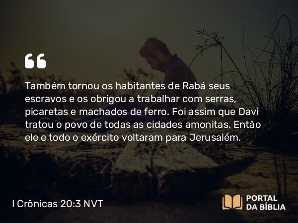 I Crônicas 20:3 NVT - Também tornou os habitantes de Rabá seus escravos e os obrigou a trabalhar com serras, picaretas e machados de ferro. Foi assim que Davi tratou o povo de todas as cidades amonitas. Então ele e todo o exército voltaram para Jerusalém.