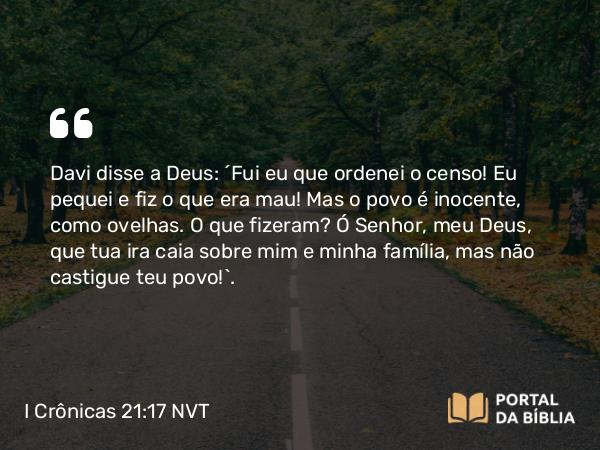 I Crônicas 21:17 NVT - Davi disse a Deus: “Fui eu que ordenei o censo! Eu pequei e fiz o que era mau! Mas o povo é inocente, como ovelhas. O que fizeram? Ó SENHOR, meu Deus, que tua ira caia sobre mim e minha família, mas não castigue teu povo!”.