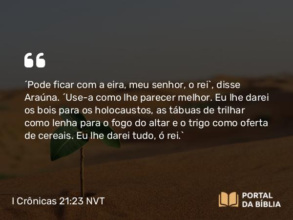 I Crônicas 21:23 NVT - “Pode ficar com a eira, meu senhor, o rei”, disse Araúna. “Use-a como lhe parecer melhor. Eu lhe darei os bois para os holocaustos, as tábuas de trilhar como lenha para o fogo do altar e o trigo como oferta de cereais. Eu lhe darei tudo, ó rei.”