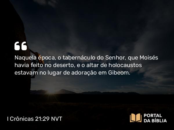 I Crônicas 21:29 NVT - Naquela época, o tabernáculo do SENHOR, que Moisés havia feito no deserto, e o altar de holocaustos estavam no lugar de adoração em Gibeom.