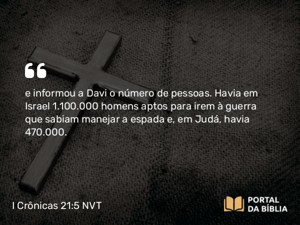 I Crônicas 21:5 NVT - e informou a Davi o número de pessoas. Havia em Israel 1.100.000 homens aptos para irem à guerra que sabiam manejar a espada e, em Judá, havia 470.000.