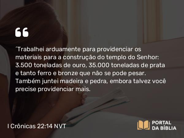 I Crônicas 22:14 NVT - “Trabalhei arduamente para providenciar os materiais para a construção do templo do SENHOR: 3.500 toneladas de ouro, 35.000 toneladas de prata e tanto ferro e bronze que não se pode pesar. Também juntei madeira e pedra, embora talvez você precise providenciar mais.