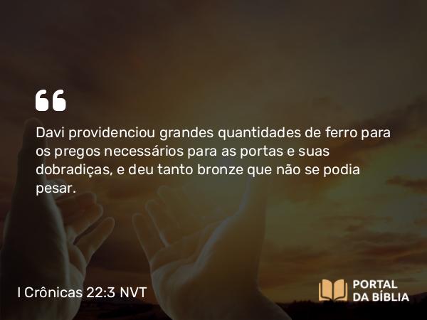 I Crônicas 22:3 NVT - Davi providenciou grandes quantidades de ferro para os pregos necessários para as portas e suas dobradiças, e deu tanto bronze que não se podia pesar.