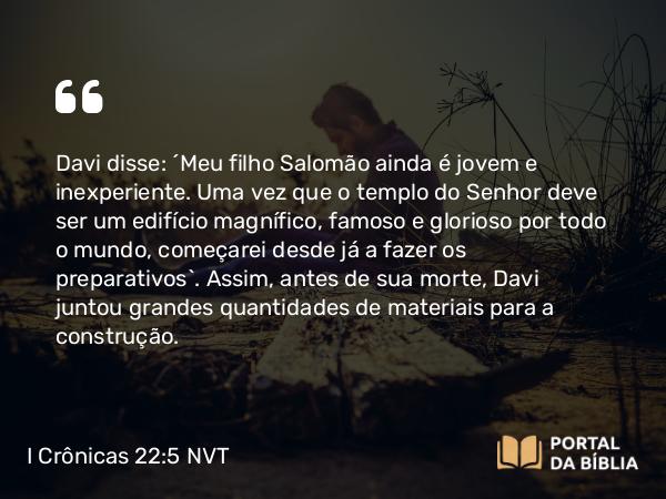 I Crônicas 22:5 NVT - Davi disse: “Meu filho Salomão ainda é jovem e inexperiente. Uma vez que o templo do SENHOR deve ser um edifício magnífico, famoso e glorioso por todo o mundo, começarei desde já a fazer os preparativos”. Assim, antes de sua morte, Davi juntou grandes quantidades de materiais para a construção.