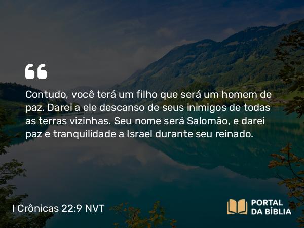 I Crônicas 22:9-10 NVT - Contudo, você terá um filho que será um homem de paz. Darei a ele descanso de seus inimigos de todas as terras vizinhas. Seu nome será Salomão, e darei paz e tranquilidade a Israel durante seu reinado.