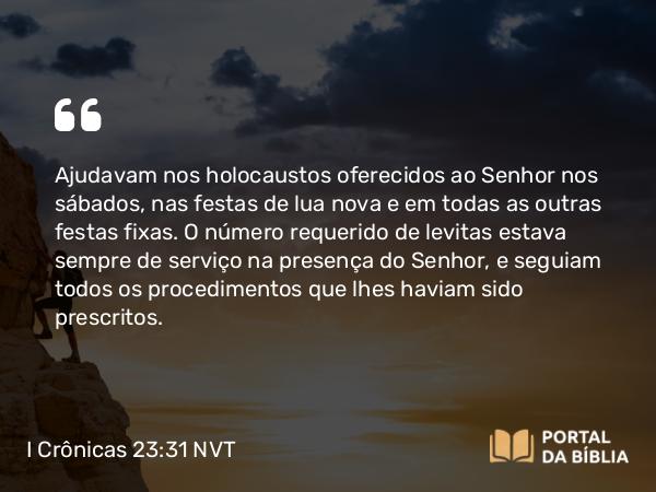 I Crônicas 23:31 NVT - Ajudavam nos holocaustos oferecidos ao SENHOR nos sábados, nas festas de lua nova e em todas as outras festas fixas. O número requerido de levitas estava sempre de serviço na presença do SENHOR, e seguiam todos os procedimentos que lhes haviam sido prescritos.