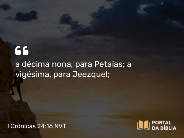 I Crônicas 24:16 NVT - a décima nona, para Petaías; a vigésima, para Jeezquel;