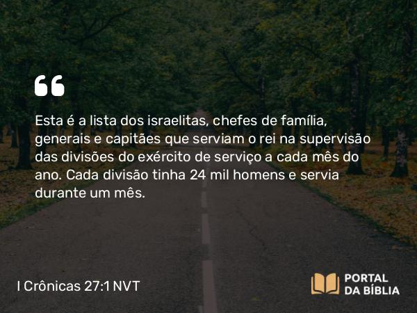 I Crônicas 27:1 NVT - Esta é a lista dos israelitas, chefes de família, generais e capitães que serviam o rei na supervisão das divisões do exército de serviço a cada mês do ano. Cada divisão tinha 24 mil homens e servia durante um mês.