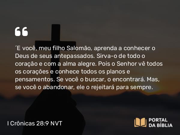 I Crônicas 28:9 NVT - “E você, meu filho Salomão, aprenda a conhecer o Deus de seus antepassados. Sirva-o de todo o coração e com a alma alegre. Pois o SENHOR vê todos os corações e conhece todos os planos e pensamentos. Se você o buscar, o encontrará. Mas, se você o abandonar, ele o rejeitará para sempre.