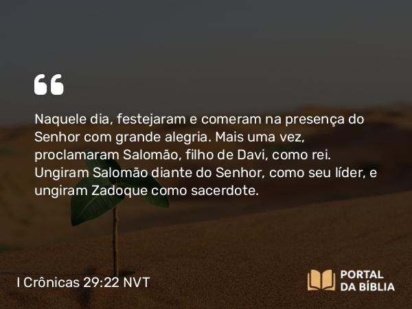 I Crônicas 29:22 NVT - Naquele dia, festejaram e comeram na presença do SENHOR com grande alegria. Mais uma vez, proclamaram Salomão, filho de Davi, como rei. Ungiram Salomão diante do SENHOR, como seu líder, e ungiram Zadoque como sacerdote.