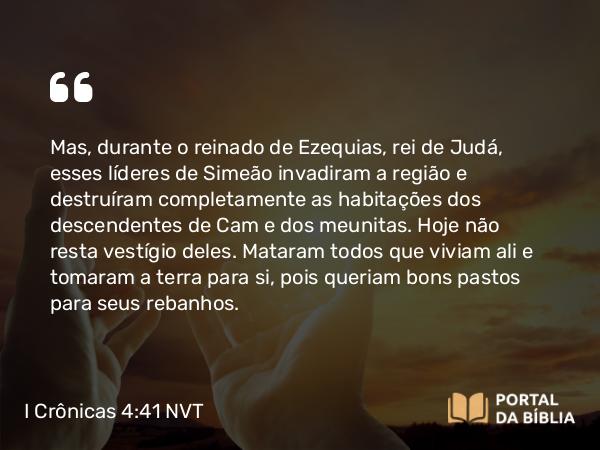 I Crônicas 4:41 NVT - Mas, durante o reinado de Ezequias, rei de Judá, esses líderes de Simeão invadiram a região e destruíram completamente as habitações dos descendentes de Cam e dos meunitas. Hoje não resta vestígio deles. Mataram todos que viviam ali e tomaram a terra para si, pois queriam bons pastos para seus rebanhos.