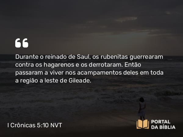 I Crônicas 5:10 NVT - Durante o reinado de Saul, os rubenitas guerrearam contra os hagarenos e os derrotaram. Então passaram a viver nos acampamentos deles em toda a região a leste de Gileade.