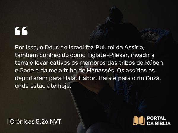 I Crônicas 5:26 NVT - Por isso, o Deus de Israel fez Pul, rei da Assíria, também conhecido como Tiglate-Pileser, invadir a terra e levar cativos os membros das tribos de Rúben e Gade e da meia tribo de Manassés. Os assírios os deportaram para Hala, Habor, Hara e para o rio Gozã, onde estão até hoje.