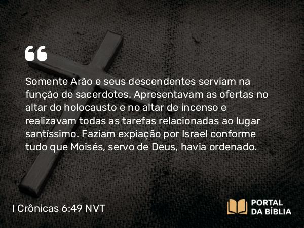 I Crônicas 6:49 NVT - Somente Arão e seus descendentes serviam na função de sacerdotes. Apresentavam as ofertas no altar do holocausto e no altar de incenso e realizavam todas as tarefas relacionadas ao lugar santíssimo. Faziam expiação por Israel conforme tudo que Moisés, servo de Deus, havia ordenado.