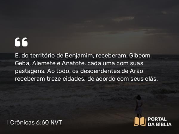 I Crônicas 6:60 NVT - E, do território de Benjamim, receberam: Gibeom, Geba, Alemete e Anatote, cada uma com suas pastagens. Ao todo, os descendentes de Arão receberam treze cidades, de acordo com seus clãs.