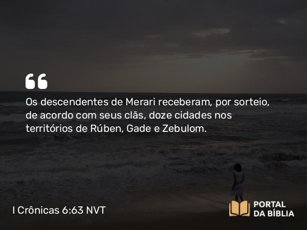 I Crônicas 6:63 NVT - Os descendentes de Merari receberam, por sorteio, de acordo com seus clãs, doze cidades nos territórios de Rúben, Gade e Zebulom.