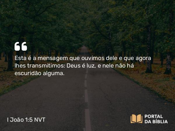 I João 1:5 NVT - Esta é a mensagem que ouvimos dele e que agora lhes transmitimos: Deus é luz, e nele não há escuridão alguma.