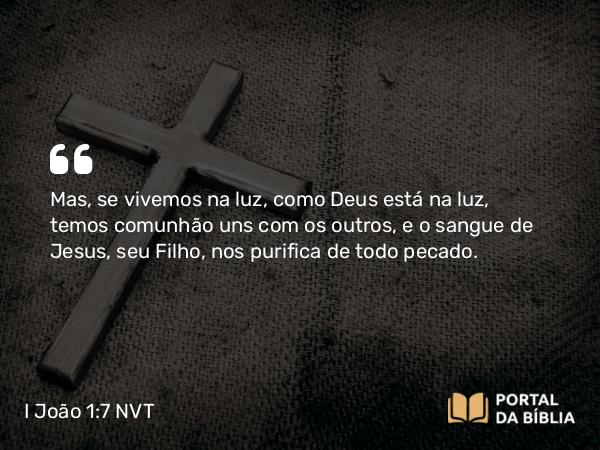 I João 1:7 NVT - Mas, se vivemos na luz, como Deus está na luz, temos comunhão uns com os outros, e o sangue de Jesus, seu Filho, nos purifica de todo pecado.