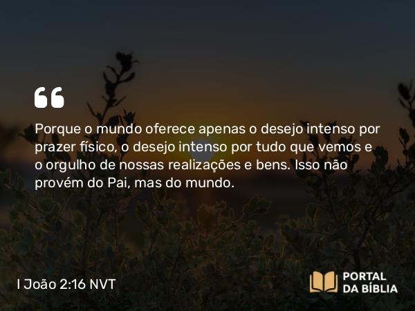 I João 2:16-17 NVT - Porque o mundo oferece apenas o desejo intenso por prazer físico, o desejo intenso por tudo que vemos e o orgulho de nossas realizações e bens. Isso não provém do Pai, mas do mundo.