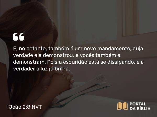 I João 2:8 NVT - E, no entanto, também é um novo mandamento, cuja verdade ele demonstrou, e vocês também a demonstram. Pois a escuridão está se dissipando, e a verdadeira luz já brilha.