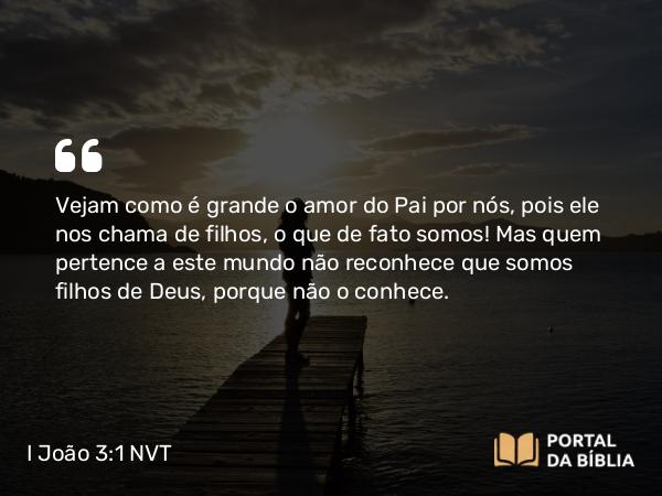 I João 3:1 NVT - Vejam como é grande o amor do Pai por nós, pois ele nos chama de filhos, o que de fato somos! Mas quem pertence a este mundo não reconhece que somos filhos de Deus, porque não o conhece.