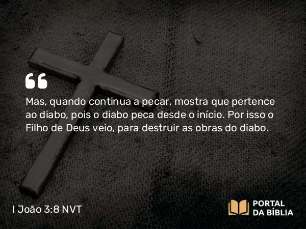 I João 3:8-9 NVT - Mas, quando continua a pecar, mostra que pertence ao diabo, pois o diabo peca desde o início. Por isso o Filho de Deus veio, para destruir as obras do diabo.