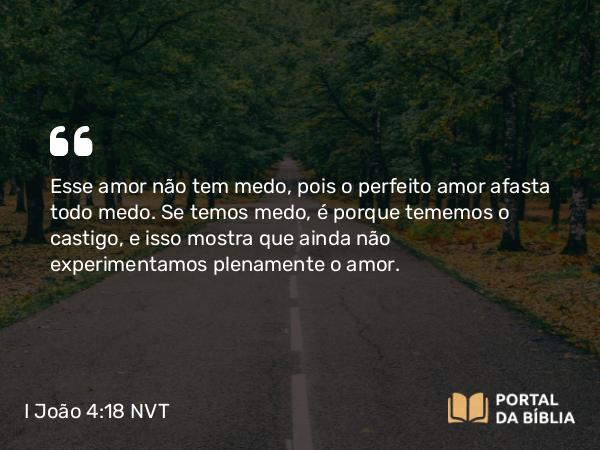 I João 4:18 NVT - Esse amor não tem medo, pois o perfeito amor afasta todo medo. Se temos medo, é porque tememos o castigo, e isso mostra que ainda não experimentamos plenamente o amor.