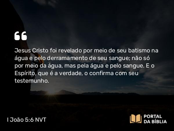 I João 5:6-7 NVT - Jesus Cristo foi revelado por meio de seu batismo na água e pelo derramamento de seu sangue; não só por meio da água, mas pela água e pelo sangue. E o Espírito, que é a verdade, o confirma com seu testemunho.